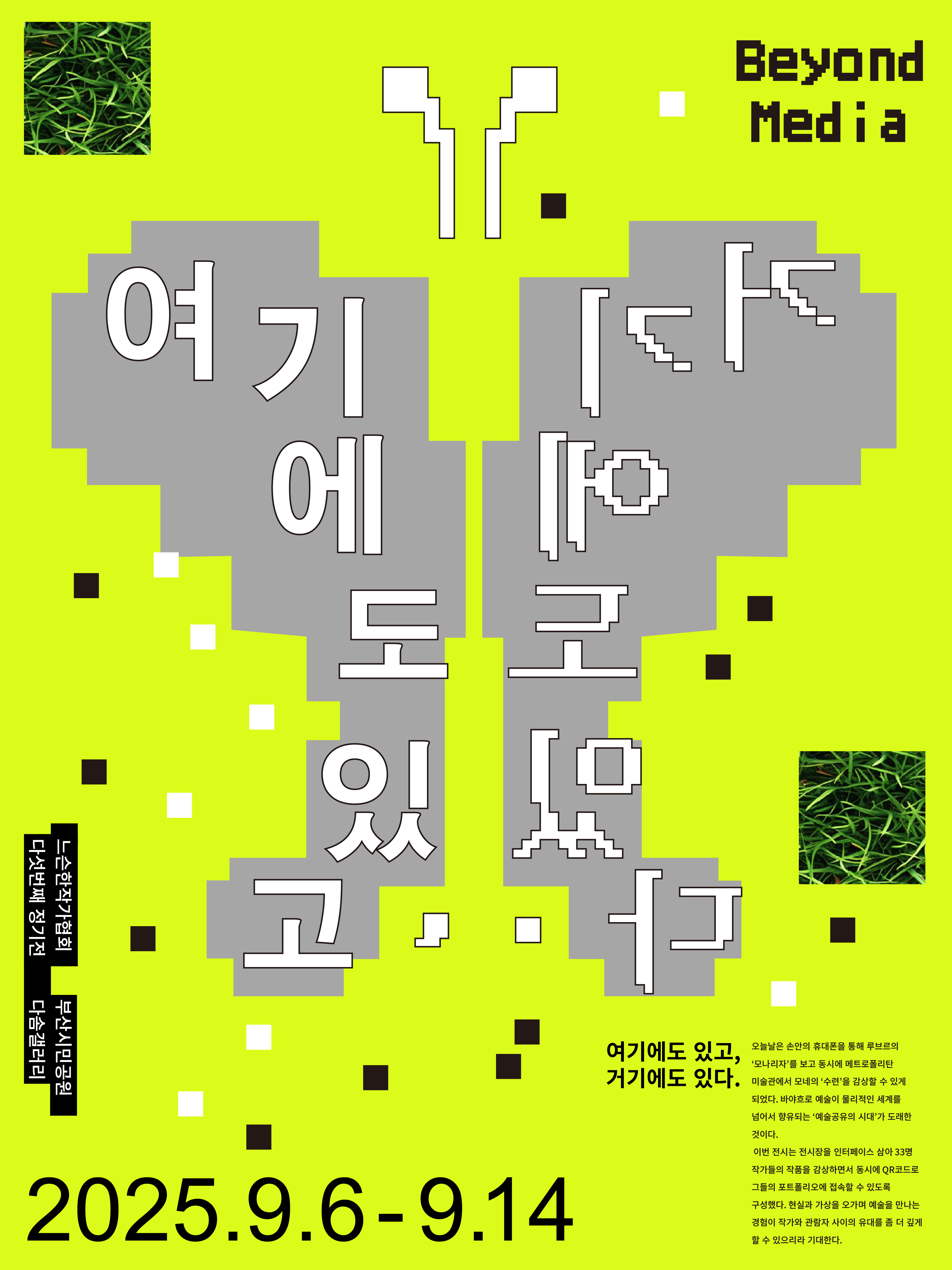 내 손안의 휴대폰을 통해 루브르의 ‘모나리자’를 보고 동시에 메트로폴리탄 미술관에서 모네의 ‘수련’을 감상할 수 있는 지금은 물리적 세계를 넘어서 예술의 향유가 가능한 시대입니다.    느슨한작가협회의 이번 전시는 전시장을 인터페이스 삼아 33명 작가들의 작품을 감상하면서 동시에 QR코드로 그들의 포트폴리오에 접속할 수 있도록 구성했습니다.    또한 관람객이 직접 명령어를 입력하고 AI가 만들어 주는 이미지를 간단히 출력할 수 있는 흥미로운 참여 코너가 마련되어 있습니다.     ※ 본 전시는 부산문화재단 <2025 부산문화예술지원사업>으로 선정되어 지원을 받았습니다.
